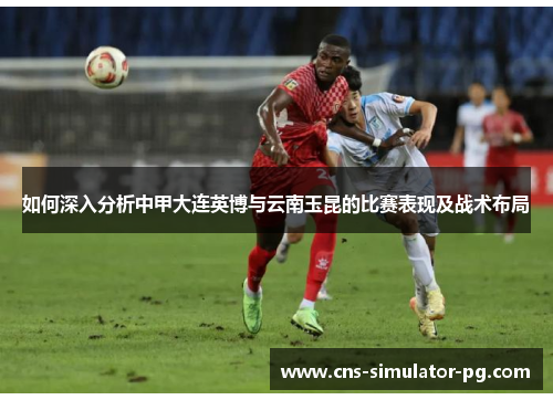 如何深入分析中甲大连英博与云南玉昆的比赛表现及战术布局 如何深入分析中甲大连英博与云南玉昆的比赛表现及战术布局