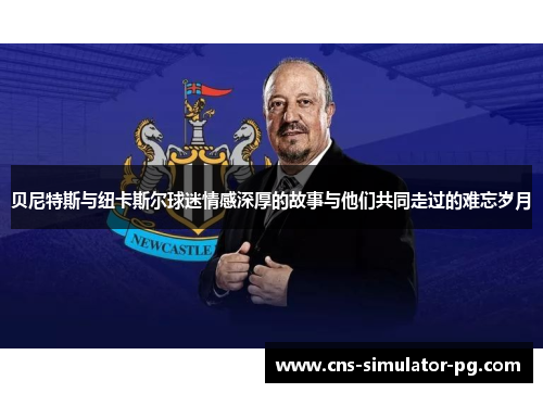 贝尼特斯与纽卡斯尔球迷情感深厚的故事与他们共同走过的难忘岁月 贝尼特斯与纽卡斯尔球迷情感深厚的故事与他们共同走过的难忘岁月