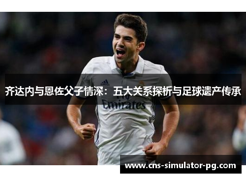 齐达内与恩佐父子情深：五大关系探析与足球遗产传承