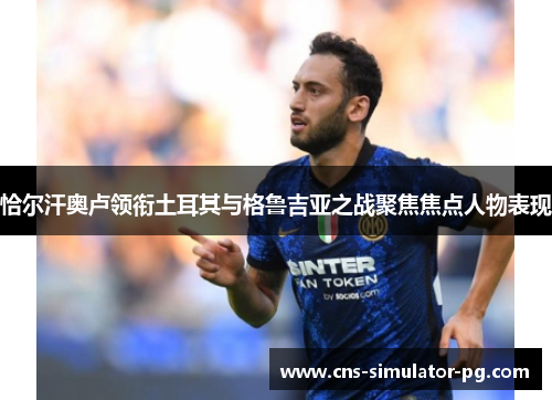 恰尔汗奥卢领衔土耳其与格鲁吉亚之战聚焦焦点人物表现