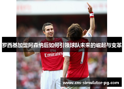 罗西基加盟阿森纳后如何引领球队未来的崛起与变革 罗西基加盟阿森纳后如何引领球队未来的崛起与变革