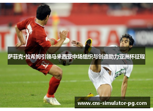 萨菲克·拉希姆引领马来西亚中场组织与创造助力亚洲杯征程