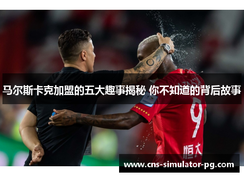马尔斯卡克加盟的五大趣事揭秘 你不知道的背后故事 马尔斯卡克加盟的五大趣事揭秘 你不知道的背后故事