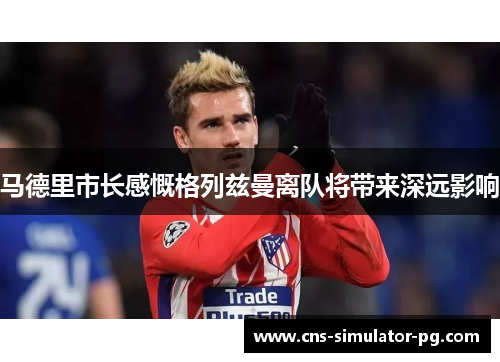 马德里市长感慨格列兹曼离队将带来深远影响 马德里市长感慨格列兹曼离队将带来深远影响