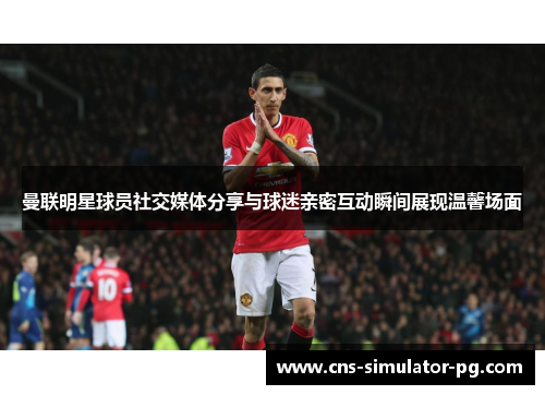 曼联明星球员社交媒体分享与球迷亲密互动瞬间展现温馨场面 曼联明星球员社交媒体分享与球迷亲密互动瞬间展现温馨场面