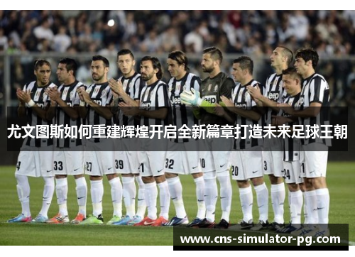 尤文图斯如何重建辉煌开启全新篇章打造未来足球王朝