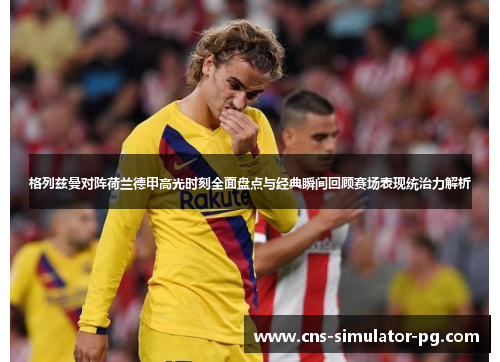 格列兹曼对阵荷兰德甲高光时刻全面盘点与经典瞬间回顾赛场表现统治力解析