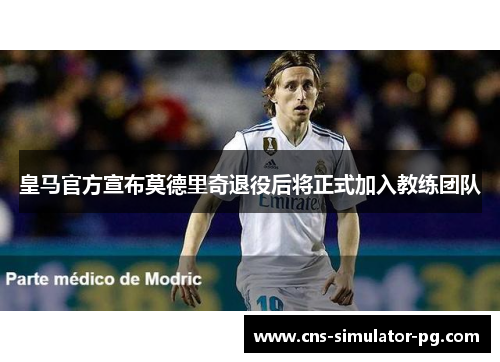 皇马官方宣布莫德里奇退役后将正式加入教练团队