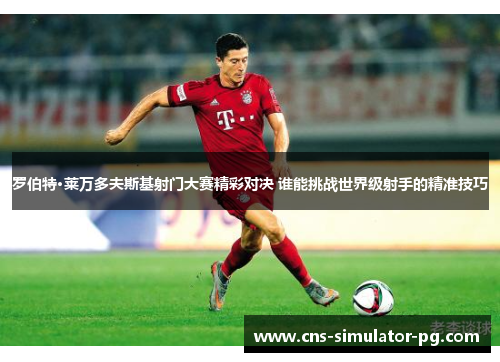 罗伯特·莱万多夫斯基射门大赛精彩对决 谁能挑战世界级射手的精准技巧
