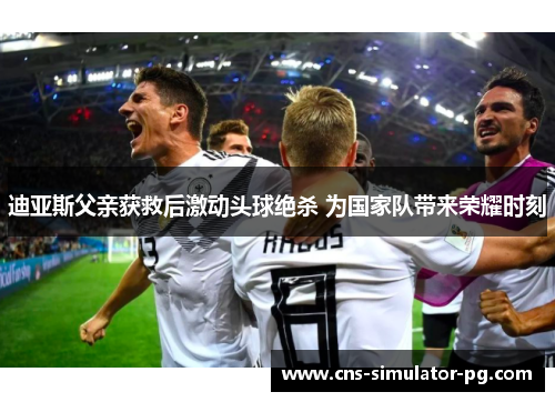 迪亚斯父亲获救后激动头球绝杀 为国家队带来荣耀时刻