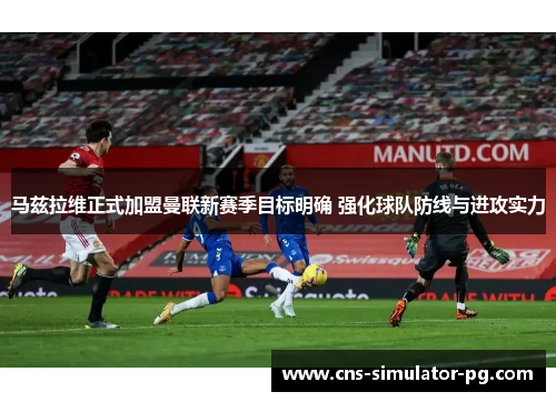 马兹拉维正式加盟曼联新赛季目标明确 强化球队防线与进攻实力 马兹拉维正式加盟曼联新赛季目标明确 强化球队防线与进攻实力